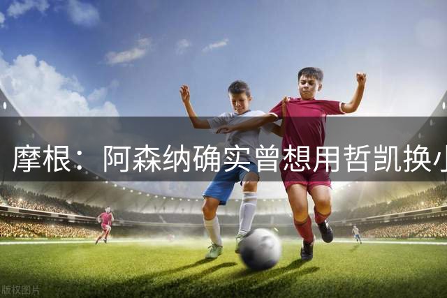 摩根：阿森纳确实曾想用哲凯换小蜘蛛，这让哲凯非常愤怒